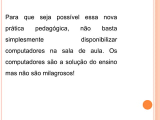 Para que seja possível essa nova 
prática pedagógica, não basta 
simplesmente disponibilizar 
computadores na sala de aula. Os 
computadores são a solução do ensino 
mas não são milagrosos! 
 