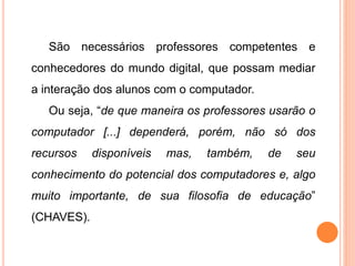 São necessários professores competentes e 
conhecedores do mundo digital, que possam mediar 
a interação dos alunos com o computador. 
Ou seja, “de que maneira os professores usarão o 
computador [...] dependerá, porém, não só dos 
recursos disponíveis mas, também, de seu 
conhecimento do potencial dos computadores e, algo 
muito importante, de sua filosofia de educação” 
(CHAVES). 
 