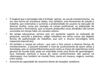 • É inegável que a tecnologia não é limitada apenas ao uso de entretenimento, ou 
em uma forma de armazenar dados, mas também, uma ferramenta de estudo e 
trabalho, que sistematiza e aumenta a produtividade do usuário na execução de 
diversas tarefas, como por exemplo no campo profissional, na elaboração de 
documentos e formulários, que se fossem produzidos essas atividades não seriam 
concluídas em tempo hábil, em variados setores. 
• No campo educacional, serviria com um excelente suporte na realização de 
pesquisas, consulta a palestras, redigir trabalhos( em vários cursos são exigidas 
formas de padronização de trabalhos, que sem o recurso tecnológico seria 
impossível executá-los). 
• Há também o campo da cultura , que com o livre acesso a diversas formas de 
entretenimento , é possível estender o nível de aculturamento de quem utiliza a 
tecnologia, pois os compartilhamentos,assim como as trocas de experiências entre 
pessoas do mundo todo, pode ser entendida como uma forma de aprendizagem. 
Essa interação estimula a busca de novos conhecimentos não apenas no 
ciberespaço, mas também no mundo físico, como em museus, viagens, eventos, 
entre outros. 
• Aumento da capacidade de raciocínio diante de situações- problema. 
 
