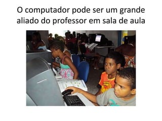 O computador pode ser um grande 
aliado do professor em sala de aula 
 