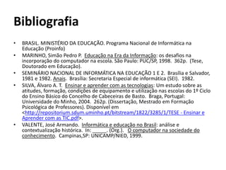 Bibliografia 
• BRASIL. MINISTÉRIO DA EDUCAÇÃO. Programa Nacional de Informática na 
Educação (Proinfo) 
• MARINHO, Simão Pedro P. Educação na Era da Informação: os desafios na 
incorporação do computador na escola. São Paulo: PUC/SP, 1998. 362p. (Tese, 
Doutorado em Educação). 
• SEMINÁRIO NACIONAL DE INFORMÁTICA NA EDUCAÇÃO 1 E 2. Brasília e Salvador, 
1981 e 1982. Anais. Brasília: Secretaria Especial de informática (SEI). 1982. 
• SILVA, Álvaro A. T. Ensinar e aprender com as tecnologias: Um estudo sobre as 
atitudes, formação, condições de equipamento e utilização nas escolas do 1º Ciclo 
do Ensino Básico do Concelho de Cabeceiras de Basto. Braga, Portugal: 
Universidade do Minho, 2004. 262p. (Dissertação, Mestrado em Formação 
Psicológica de Professores). Disponível em 
<http://repositorium.sdum.uminho.pt/bitstream/1822/3285/1/TESE - Ensinar e 
Aprender com as TIC.pdf>. 
• VALENTE, José Armando. Informática e educação no Brasil: análise e 
contextualização histórica. In: _____. (Org.). O computador na sociedade do 
conhecimento. Campinas,SP: UNICAMP/NIED, 1999. 
