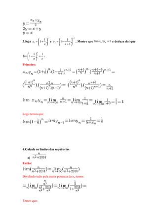 3.Seja
1
1
n
nx
n
 
= + ÷
 
e
1
1
1
1
n
ny
n
+
 
= − ÷
+ 
. Mostre que lim 1n nx y× = e deduza daí que
1 1
lim 1
n
n e
 
− = ÷
 
.
Primeiro:
Logo temos que:
4.Calcule os limites das sequências
a)
Então:
Dividindo tudo pela maior potencia de n, temos:
Temos que:
 