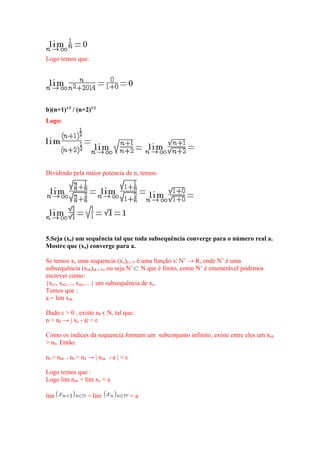 Logo temos que:
b)(n+1)1/2
/ (n+2)1/2
Logo:
Dividindo pela maior potencia de n, temos:
5.Seja (xn) um sequência tal que toda subsequência converge para o número real a.
Mostre que (xn) converge para a.
Se temos xn uma sequencia (xn)n Nϵ é uma função s: N’ → R, onde N’ é uma
subsequência (xnk)nk Nϵ , ou seja N’ N que é finito, como N’ é enumerável podemos
escrever como:
{xn1, xn2,..., xnk,... } um subsequência de xn.
Temos que :
a = lim xnk
Dado ε > 0 , existe n0 N, tal que:ϵ
n > n0 → | xn - a| < ε
Como os índices da sequencia formam um subconjunto infinito, existe entre eles um nnk
> n0. Então:
nn > nnk → nn > n0 → | nnk - a | < ε
Logo temos que :
Logo lim nnk = lim xn = a
lim = lim = a
 