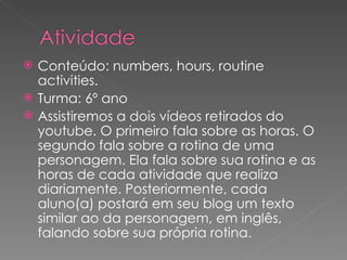 Conteúdo: numbers, hours, routine activities. Turma: 6º ano Assistiremos a dois vídeos retirados do youtube. O primeiro fala sobre as horas. O segundo fala sobre a rotina de uma personagem. Ela fala sobre sua rotina e as horas de cada atividade que realiza diariamente. Posteriormente, cada aluno(a) postará em seu blog um texto similar ao da personagem, em inglês, falando sobre sua própria rotina. 