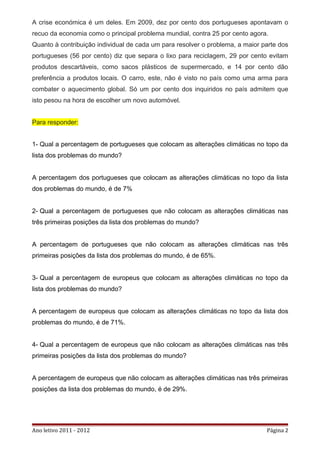 A crise económica é um deles. Em 2009, dez por cento dos portugueses apontavam o
recuo da economia como o principal problema mundial, contra 25 por cento agora.
Quanto à contribuição individual de cada um para resolver o problema, a maior parte dos
portugueses (56 por cento) diz que separa o lixo para reciclagem, 29 por cento evitam
produtos descartáveis, como sacos plásticos de supermercado, e 14 por cento dão
preferência a produtos locais. O carro, este, não é visto no país como uma arma para
combater o aquecimento global. Só um por cento dos inquiridos no país admitem que
isto pesou na hora de escolher um novo automóvel.


Para responder:


1- Qual a percentagem de portugueses que colocam as alterações climáticas no topo da
lista dos problemas do mundo?


A percentagem dos portugueses que colocam as alterações climáticas no topo da lista
dos problemas do mundo, é de 7%


2- Qual a percentagem de portugueses que não colocam as alterações climáticas nas
três primeiras posições da lista dos problemas do mundo?


A percentagem de portugueses que não colocam as alterações climáticas nas três
primeiras posições da lista dos problemas do mundo, é de 65%.


3- Qual a percentagem de europeus que colocam as alterações climáticas no topo da
lista dos problemas do mundo?


A percentagem de europeus que colocam as alterações climáticas no topo da lista dos
problemas do mundo, é de 71%.


4- Qual a percentagem de europeus que não colocam as alterações climáticas nas três
primeiras posições da lista dos problemas do mundo?


A percentagem de europeus que não colocam as alterações climáticas nas três primeiras
posições da lista dos problemas do mundo, é de 29%.




Ano letivo 2011 - 2012                                                         Página 2
 
