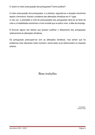 5- Qual é a maior preocupação dos portugueses? Como justifica?


A maior preocupação dos portugueses, é a pobreza, seguindo-se a situação económica
depois o terrorismo, ficando o problema das alterações climáticas em 4.º lugar.
A meu ver, a prioridade a nível de preocupações dos portugueses deve-se ao facto da
crise a e instabilidade económica a nível mundial que se está a viver, a falta de emprego.


6- Enuncie alguns dos fatores que possam justificar o alheamento dos portugueses
relativamente às alterações climáticas.


Os portugueses preocupam-se com as alterações climáticas, mas acham que há
problemas mais relevantes neste momento, sendo estes os já referenciados na resposta
anterior.




                                  Bom trabalho




                                                                                    O formador:
                                                                                  António Costa




Ano letivo 2011 - 2012                                                              Página 3
 