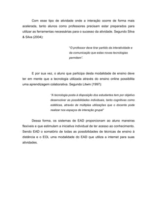 Com esse tipo de atividade onde a interação ocorre de forma mais
acelerada, tanto alunos como professores precisam estar preparados para
utilizar as ferramentas necessárias para o sucesso da atividade. Segundo Silva
& Silva (2004):


                                  “O professor deve tirar partido da interatividade e
                                  da comunicação que estas novas tecnologias
                                  permitem”.




      E por sua vez, o aluno que participa desta modalidade de ensino deve
ter em mente que a tecnologia utilizada através do ensino online possibilita
uma aprendizagem colaborativa. Segundo Litwin (1997):


                    “A tecnologia posta à disposição dos estudantes tem por objetivo
                    desenvolver as possibilidades individuais, tanto cognitivas como
                    estéticas, através de múltiplas utilizações que o docente pode
                    realizar nos espaços de interação grupal”


      Dessa forma, os sistemas de EAD proporcionam ao aluno maneiras
flexíveis e que estimulam a iniciativa individual de ter acesso ao conhecimento.
Sendo EAD o somatório de todas as possibilidades de técnicas de ensino à
distância e o EOL uma modalidade do EAD que utiliza a internet para suas
atividades.
 