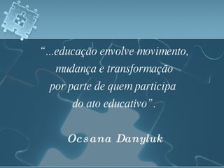 “ ...educação envolve movimento, mudança e transformação por parte de quem participa  do ato educativo”. Ocsana Danyluk 
