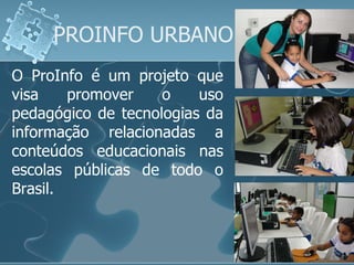 PROINFO URBANO O ProInfo é um projeto que visa promover o uso pedagógico de tecnologias da informação relacionadas a conteúdos educacionais nas escolas públicas de todo o Brasil.  