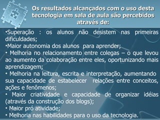 Superação : os alunos não desistem nas primeiras dificuldades; Maior autonomia dos alunos  para aprender; Melhoria no relacionamento entre colegas – o que levou ao aumento da colaboração entre eles, oportunizando mais aprendizagem; Melhoria na leitura, escrita e interpretação, aumentando  sua capacidade de estabelecer  relações entre conceitos, ações e fenômenos; Maior criatividade e capacidade de organizar idéias (através da construção dos blogs); Maior pró atividade; Melhoria nas habilidades para o uso da tecnologia. Os resultados alcançados com o uso desta tecnologia em sala de aula são percebidos através de: 