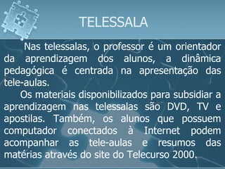 TELESSALA Nas telessalas, o professor é um orientador da aprendizagem dos alunos, a dinâmica pedagógica é centrada na apresentação das tele-aulas. Os materiais disponibilizados para subsidiar a aprendizagem nas telessalas são DVD, TV e apostilas. Também, os alunos que possuem computador conectados à Internet podem acompanhar as tele-aulas e resumos das matérias através do site do Telecurso 2000.  