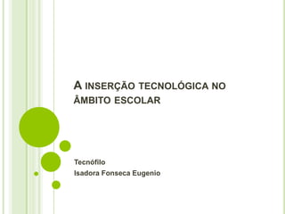 A INSERÇÃO TECNOLÓGICA NO 
ÂMBITO ESCOLAR 
Tecnófilo 
Isadora Fonseca Eugenio 
 
