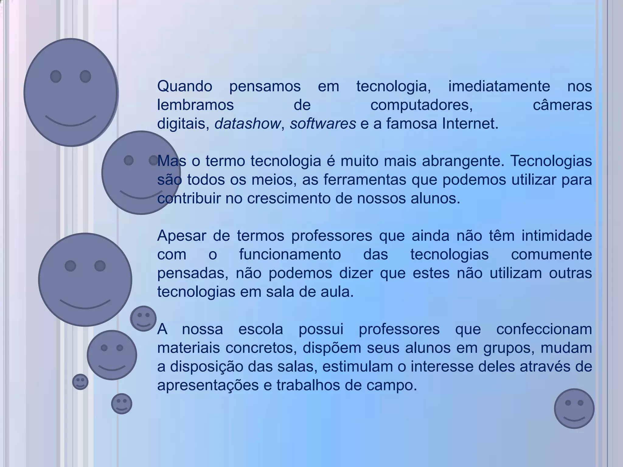Quando pensamos em tecnologia, imediatamente nos
lembramos            de        computadores,       câmeras
digitais, datashow, softwares e a famosa Internet.

Mas o termo tecnologia é muito mais abrangente. Tecnologias
são todos os meios, as ferramentas que podemos utilizar para
contribuir no crescimento de nossos alunos.

Apesar de termos professores que ainda não têm intimidade
com o funcionamento das tecnologias comumente
pensadas, não podemos dizer que estes não utilizam outras
tecnologias em sala de aula.

A nossa escola possui professores que confeccionam
materiais concretos, dispõem seus alunos em grupos, mudam
a disposição das salas, estimulam o interesse deles através de
apresentações e trabalhos de campo.
 