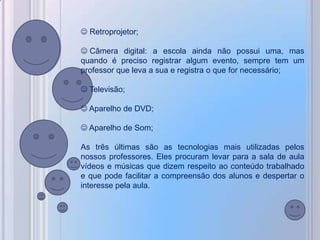  Retroprojetor;

 Câmera digital: a escola ainda não possui uma, mas
quando é preciso registrar algum evento, sempre tem um
professor que leva a sua e registra o que for necessário;

 Televisão;

 Aparelho de DVD;

 Aparelho de Som;

As três últimas são as tecnologias mais utilizadas pelos
nossos professores. Eles procuram levar para a sala de aula
vídeos e músicas que dizem respeito ao conteúdo trabalhado
e que pode facilitar a compreensão dos alunos e despertar o
interesse pela aula.
 