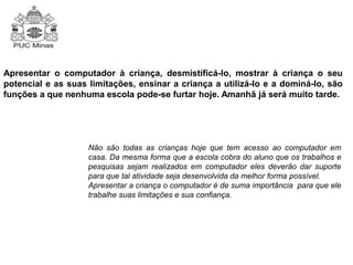 Apresentar o computador à criança, desmistificá-lo, mostrar à criança o seu 
potencial e as suas limitações, ensinar a criança a utilizá-lo e a dominá-lo, são 
funções a que nenhuma escola pode-se furtar hoje. Amanhã já será muito tarde. 
Não são todas as crianças hoje que tem acesso ao computador em 
casa. Da mesma forma que a escola cobra do aluno que os trabalhos e 
pesquisas sejam realizados em computador eles deverão dar suporte 
para que tal atividade seja desenvolvida da melhor forma possível. 
Apresentar a criança o computador é de suma importância para que ele 
trabalhe suas limitações e sua confiança. 
 
