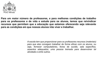 Para um maior número de professores, e para melhores condições de trabalho 
para os professores e de vida e estudo para os alunos, temos que reivindicar 
recursos que permitam que a educação que estamos oferecendo seja relevante 
para as condições em que nossos alunos irão viver e trabalhar. 
A escola tem que proporcionar para os professores recursos (materiais) 
para que eles consigam trabalhar de forma eficaz com os alunos, ou 
seja, fornecer computadores, fones de ouvido, sala específica, 
assentos adequados, uma pessoa treinada para desenvolver tal 
atividade e entre outros. 
 