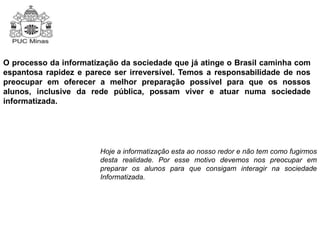O processo da informatização da sociedade que já atinge o Brasil caminha com 
espantosa rapidez e parece ser irreversível. Temos a responsabilidade de nos 
preocupar em oferecer a melhor preparação possível para que os nossos 
alunos, inclusive da rede pública, possam viver e atuar numa sociedade 
informatizada. 
Hoje a informatização esta ao nosso redor e não tem como fugirmos 
desta realidade. Por esse motivo devemos nos preocupar em 
preparar os alunos para que consigam interagir na sociedade 
Informatizada. 
 