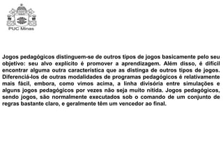 Jogos pedagógicos distinguem-se de outros tipos de jogos basicamente pelo seu 
objetivo: seu alvo explícito é promover a aprendizagem. Além disso, é difícil 
encontrar alguma outra característica que as distinga de outros tipos de jogos. 
Diferenciá-los de outras modalidades de programas pedagógicos é relativamente 
mais fácil, embora, como vimos acima, a linha divisória entre simulações e 
alguns jogos pedagógicos por vezes não seja muito nítida. Jogos pedagógicos, 
sendo jogos, são normalmente executados sob o comando de um conjunto de 
regras bastante claro, e geralmente têm um vencedor ao final. 
 