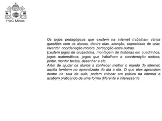 Os jogos pedagógicos que existem na internet trabalham várias 
questões com os alunos, dentre elas, atenção, capacidade de criar, 
inventar, coordenação motora, percepção entre outras. 
Existem jogos de cruzadinha, montagem de histórias em quadrinhos, 
jogos matemáticos, jogos que trabalham a coordenação motora, 
pintar, montar textos, desenhar e etc. 
Além de ajudar os alunos a conhecer melhor o mundo da internet, 
auxilia também no aprendizado do dia a dia. O que eles aprendem 
dentro da sala de aula, podem colocar em prática na internet e 
acabam praticando de uma forma diferente e interessante. 
 