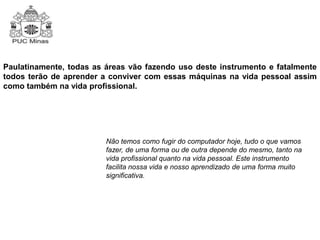Paulatinamente, todas as áreas vão fazendo uso deste instrumento e fatalmente 
todos terão de aprender a conviver com essas máquinas na vida pessoal assim 
como também na vida profissional. 
Não temos como fugir do computador hoje, tudo o que vamos 
fazer, de uma forma ou de outra depende do mesmo, tanto na 
vida profissional quanto na vida pessoal. Este instrumento 
facilita nossa vida e nosso aprendizado de uma forma muito 
significativa. 
 