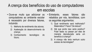 A crença dos benefícios do uso de computadores 
em escolas 
• Ouve-se muito que adicionar os 
computadores ao ambiente escolar 
é necessário por diversos fatores, 
incluindo: 
1) Melhoria de rendimento dos alunos; 
2) Aceleração do desenvolvimento da 
criança; 
3) Conhecimento tecnológico do 
futuro; 
• Entretanto, esses fatores são 
rebatidos por nós, tecnófobos, com 
os seguintes argumentos: 
1) Qual rendimento será melhorado? 
Matemático? Físico? De leitura? 
2) Até que ponto isso seria positivo? 
Pular fases ou passar por elas de 
maneira desnaturada seria um 
benefício à criança? 
3) A criança não teria nenhum outro 
acesso às tecnologias? 
 