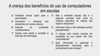 A crença dos benefícios do uso de computadores 
em escolas 
4) Ambiente menos rígido para o 
aprendizado; 
5) Aumentam o interesse dos 
estudantes por outras culturas; 
6) Inserção na sociedade 
contemporânea; 
7) Acesso mais rápido e completo à 
todo tipo de informação; 
4) Mas o ambiente escolar não é o 
segundo principal local onde as 
crianças aprendem os valores das 
regras e disciplinas? 
5) Interesse online e não interesse quando 
pessoalmente? 
6) A criança será menos inserida em 
sociedade se sua escola não tiver 
computadores? 
7) Qual informação é essencial e 
absolutamente importante para o 
conhecimento das crianças? 
 