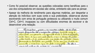 • Como foi possível observar, as questões colocadas como benéficas para o 
uso dos computadores em escolas são várias, entretanto são para se pensar. 
• Apesar da melhoria de rendimento para algumas matérias, por despertar a 
atenção do indivíduo com suas cores e sua praticidade, observa-se alunos 
escrevendo com erros de português grotescos ou utilizando o muito comum 
Ctrl+C, Ctrl+V, incapazes ou com dificuldades enormes de escrever e de 
desenvolver uma redação. 
 