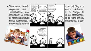 • Observa-se, também, a grande incidência na procura de psicólogos e 
psiquiatras para os transtornos que vem aparecendo. Autismos, 
Hiperatividade, uso de medicamentos como Ritalina, ou “droga da 
obediência”. A criança deve acompanhar o grande número de informações, 
ter horários para tudo, ser hiper ativa, mas ao mesmo tempo se fecha em seu 
mundo tecnológico, sem livros para ler e criar com o pensamento, e sem 
amigos reais para conversar. Seria uma coincidência? 
 