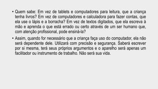 • Quem sabe: Em vez de tablets e computadores para leitura, que a criança 
tenha livros? Em vez de computadores e calculadora para fazer contas, que 
ela use o lápis e a borracha? Em vez de textos digitados, que ela escreva à 
mão e aprenda o que está errado ou certo através de um ser humano que, 
com atenção profissional, pode ensiná-la? 
• Assim, quando for necessário que a criança faça uso do computador, ela não 
será dependente dele. Utilizará com precisão e segurança. Saberá escrever 
por si mesma, terá seus próprios argumentos e o aparelho será apenas um 
facilitador ou instrumento de trabalho. Não será sua vida. 
 