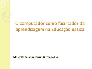 O computador como facilitador da 
aprendizagem na Educação Básica 
Marcelle Teixeira Girundi- Tecnófila 
 