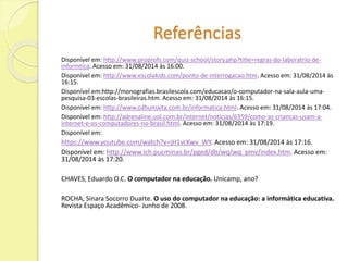 Referências 
Disponível em: http://www.proprofs.com/quiz-school/story.php?title=regras-do-laboratrio-de-informtica. 
Acesso em: 31/08/2014 às 16:00. 
Disponível em: http://www.escolakids.com/ponto-de-interrogacao.htm. Acesso em: 31/08/2014 às 
16:15. 
Disponível em:http://monografias.brasilescola.com/educacao/o-computador-na-sala-aula-uma-pesquisa- 
03-escolas-brasileiras.htm. Acesso em: 31/08/2014 às 16:15. 
Disponível em: http://www.cdhumaita.com.br/informatica.html. Acesso em: 31/08/2014 às 17:04. 
Disponível em: http://adrenaline.uol.com.br/internet/noticias/6359/como-as-criancas-usam-a-internet- 
e-os-computadores-no-brasil.html. Acesso em: 31/08/2014 às 17:19. 
Disponível em: 
https://www.youtube.com/watch?v=jH1vcKwv_WY. Acesso em: 31/08/2014 às 17:16. 
Disponível em: http://www.ich.pucminas.br/pged/db/wq/wq_pmv/index.htm. Acesso em: 
31/08/2014 às 17:20. 
CHAVES, Eduardo O.C. O computador na educação. Unicamp, ano? 
ROCHA, Sinara Socorro Duarte. O uso do computador na educação: a informática educativa. 
Revista Espaço Acadêmico- Junho de 2008. 
