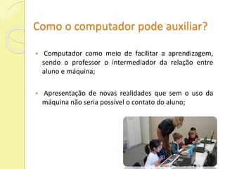 Como o computador pode auxiliar? 
 Computador como meio de facilitar a aprendizagem, 
sendo o professor o intermediador da relação entre 
aluno e máquina; 
 Apresentação de novas realidades que sem o uso da 
máquina não seria possível o contato do aluno; 
 