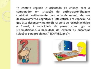 “o contato regrado e orientado da criança com o 
computador em situação de ensino-aprendizagem 
contribui positivamente para o aceleramento de seu 
desenvolvimento cognitivo e intelectual, em especial no 
que esse desenvolvimento diz respeito ao raciocínio lógico 
e formal, à capacidade de pensar com rigor e 
sistematicidade, à habilidade de inventar ou encontrar 
soluções para problemas.” (CHAVES, ano?). 
 