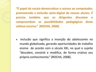 “É papel da escola democratizar o acesso ao computador, 
promovendo a inclusão sócio-digital de nossos alunos. É 
preciso também que os dirigentes discutam e 
compreendam as possibilidades pedagógicas deste 
valioso recurso.” (ROCHA, 2008) 
 Inclusão que significa a inserção do adolescente no 
mundo globalizado, gerando oportunidades de trabalho 
ensino de acordo com o século XXI, no qual o sujeito 
“descobre, constrói e modifica, de forma criativa seu 
próprio conhecimento.” (ROCHA, 2008). 
 
