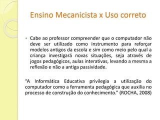 Ensino Mecanicista x Uso correto 
 Cabe ao professor compreender que o computador não 
deve ser utilizado como instrumento para reforçar 
modelos antigos da escola e sim como meio pelo qual a 
criança investigará novas situações, seja através de 
jogos pedagógicos, aulas interativas, levando a mesma a 
reflexão e não a antiga passividade. 
“A Informática Educativa privilegia a utilização do 
computador como a ferramenta pedagógica que auxilia no 
processo de construção do conhecimento.” (ROCHA, 2008) 
 