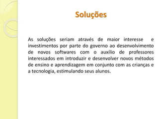 Soluções 
As soluções seriam através de maior interesse e 
investimentos por parte do governo ao desenvolvimento 
de novos softwares com o auxílio de professores 
interessados em introduzir e desenvolver novos métodos 
de ensino e aprendizagem em conjunto com as crianças e 
a tecnologia, estimulando seus alunos. 
 