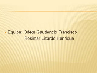  Equipe: Odete Gaudêncio Francisco
Rosimar Lizardo Henrique
 