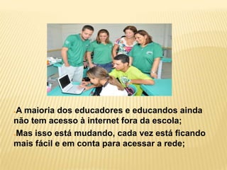 ●A maioria dos educadores e educandos ainda
não tem acesso à internet fora da escola;
●Mas isso está mudando, cada vez está ficando
mais fácil e em conta para acessar a rede;
 