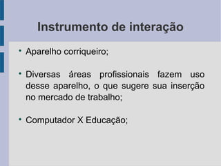 Instrumento de interação 
 Aparelho corriqueiro; 
 Diversas áreas profissionais fazem uso 
desse aparelho, o que sugere sua inserção 
no mercado de trabalho; 
 Computador X Educação; 
 