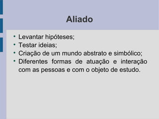 Aliado 
 Levantar hipóteses; 
 Testar ideias; 
 Criação de um mundo abstrato e simbólico; 
 Diferentes formas de atuação e interação 
com as pessoas e com o objeto de estudo. 
 
