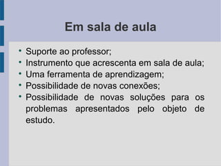 Em sala de aula 
 Suporte ao professor; 
 Instrumento que acrescenta em sala de aula; 
 Uma ferramenta de aprendizagem; 
 Possibilidade de novas conexões; 
 Possibilidade de novas soluções para os 
problemas apresentados pelo objeto de 
estudo. 
 