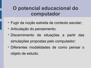O potencial educacional do 
computador 
 Fugir da noção estreita de contexto escolar; 
 Articulação do pensamento; 
 Discernimento de situações a partir das 
simulações propostas pelo computador; 
 Diferentes modalidades de como pensar o 
objeto de estudo. 
 