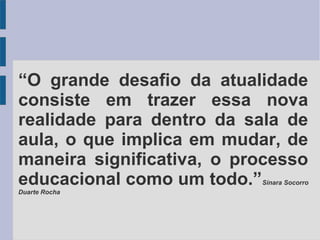 “O grande desafio da atualidade 
consiste em trazer essa nova 
realidade para dentro da sala de 
aula, o que implica em mudar, de 
maneira significativa, o processo 
educacional como um todo.”Sinara Socorro 
Duarte Rocha 
 
