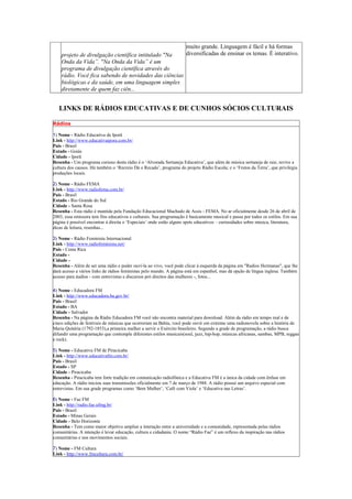 muito grande. Linguagem é fácil e há formas
    projeto de divulgação científica intitulado "Na    diversificadas de ensinar os temas. É interativo.
    Onda da Vida”. "Na Onda da Vida” é um
    programa de divulgação científica através do
    rádio. Você fica sabendo de novidades das ciências
    biológicas e da saúde, em uma linguagem simples
    diretamente de quem faz ciên...


   LINKS DE RÁDIOS EDUCATIVAS E DE CUNHOS SÓCIOS CULTURAIS

Rádios

1) Nome - Rádio Educativa de Iporã
Link - http://www.educativaipora.com.br/
Pais - Brasil
Estado - Goiás
Cidade - Iporã
Resenha - Um programa curioso desta rádio é o ‘Alvorada Sertaneja Educativa’, que além de música sertaneja de raiz, revive a
cultura dos causos. Há também o ‘Recreio Dá o Recado’, programa do projeto Rádio Escola; e o ‘Frutos da Terra’, que privilegia
produções locais.

2) Nome - Rádio FEMA
Link - http://www.radiofema.com.br/
Pais - Brasil
Estado - Rio Grande do Sul
Cidade - Santa Rosa
Resenha - Esta rádio é mantida pela Fundação Educacional Machado de Assis - FEMA. No ar oficialmente desde 26 de abril de
2003, essa emissora tem fins educativos e culturais. Sua programação é basicamente musical e passa por todos os estilos. Em sua
página é possível encontrar à direita o ‘Especiais’ onde estão alguns spots educativos – curiosidades sobre música, literatura,
dicas de leitura, resenhas...

3) Nome - Rádio Feminista Internacional
Link - http://www.radiofeminista.net/
Pais - Costa Rica
Estado -
Cidade -
Resenha - Além de ser uma rádio e poder ouví-la ao vivo, você pode clicar à esquerda da página em "Radios Hermanas", que lhe
dará acesso a vários links de rádios feministas pelo mundo. A página está em espanhol, mas dá opção de língua inglesa. Também
acesso para áudios - com entrevistas e discursos pró direitos das mulheres -, fotos...

4) Nome - Educadora FM
Link - http://www.educadora.ba.gov.br/
Pais - Brasil
Estado - BA
Cidade - Salvador
Resenha - Na página da Rádio Educadora FM você não encontra material para download. Além da rádio em tempo real e de
cinco edições de festivais de músicas que ocorreram na Bahia, você pode ouvir em extreme uma radionovela sobre a história de
Maria Quitéria (1792-1853),a primeira mulher a servir o Exército brasileiro. Segundo a grade de programação, a rádio busca
difundir uma programação que contemple diferentes estilos musicais(soul, jazz, hip-hop, músicas africanas, sambas, MPB, reggae
e rock).

5) Nome - Educativa FM de Piracicaba
Link - http://www.educativafm.com.br/
Pais - Brasil
Estado - SP
Cidade - Piracicaba
Resenha - Piracicaba tem forte tradição em comunicação radiofônica e a Educativa FM é a única da cidade com ênfase em
educação. A rádio iniciou suas transmissões oficialmente em 7 de março de 1988. A rádio possui um arquivo especial com
entrevistas. Em sua grade programas como ‘Bem Mulher’, ‘Café com Viola’ e ‘Educativa nas Letras’.

6) Nome - Fae FM
Link - http://radio.fae.ufmg.br/
Pais - Brasil
Estado - Minas Gerais
Cidade - Belo Horizonte
Resenha - Tem como maior objetivo ampliar a interação entre a universidade e a comunidade, representada pelas rádios
comunitárias. A intenção é levar educação, cultura e cidadania. O nome “Rádio Fae” é um reflexo da inspiração nas rádios
comunitárias e nos movimentos sociais.

7) Nome - FM Cultura
Link - http://www.fmcultura.com.br/
 