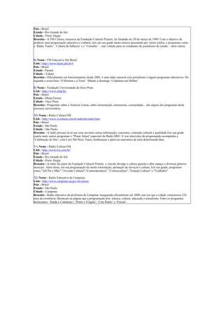 Pais - Brasil
Estado - Rio Grande do Sul
Cidade - Porto Alegre
Resenha - A FM Cultura, emissora da Fundação Cultural Piratini, foi fundada em 20 de março de 1989. Com o objetivo de
produzir uma programação educativa e cultural, tem em sua grade muita música passeando por vários estilos, e programas como
o ‘Rádio Teatro’, ‘Cultura da Infância’ e o ‘Unirádio’ – este voltado para os estudantes de jornalismo do estado – entre outros.



8) Nome - FM Educativa Sul Brasil
Link - http://www.fasul.edu.br/#
Pais - Brasil
Estado - Paraná
Cidade - Toledo
Resenha - Oficialmente em funcionamento desde 2002, é uma rádio musical com jornalismo e alguns programas educativos. De
segunda a sexta-feira ‘O Homem e a Terra’. Sábado e domingo ‘Cidadania em Debate’.

9) Nome - Fundação Universidade de Ouro Preto
Link - http://www.ufop.br/
Pais - Brasil
Estado - Minas Gerais
Cidade - Ouro Preto
Resenha - Programas sobre a América Latina, sobre alimentação, astronomia, comunidade... são alguns dos programas desta
emissora universitária.

10) Nome - Rádio Cultura FM
Link - http://www.tvcultura.com.br/radiofm/index.htm
Pais - Brasil
Estado - São Paulo
Cidade - São Paulo
Resenha - A rádio procura levar aos seus ouvintes muita informação, concertos, conteúdo cultural e qualidade.Em sua grade
consta entre outros programas o "Ponte Aérea",especiais da Rádio MEC. E nos intervalos da programação acompanhe a
"Celebração do Dia", com Cyro Del Nero. Fatos, lembranças e palavras marcantes de uma determinada data.

11) Nome - Rádio Cultura FM
Link - http://www.tve.com.br/
Pais - Brasil
Estado - Rio Grande do Sul
Cidade - Porto Alegre
Resenha - A rádio faz parte da Fundação Cultural Piratini. o veículo divulga a cultura gaúcha e abre espaço a diversos gêneros
musicais. Além disso, em sua programação há muita informação, prestação de serviços e cultura. Em sua grade, programas
como:"Alô Pai e Mãe","Avenida Cultural","Contemporânea", "Contracultura", "Estação Cultura" e "UniRádio".

12) Nome - Rádio Educativa de Campinas
Link - http://www.campinas.sp.gov.br/extras/
Pais - Brasil
Estado - São Paulo
Cidade - Campinas
Resenha - Rádio educativa da prefeitura de Campinas inaugurada oficialmente em 2000, ano em que a cidade comemorou 226
anos de existência. Destacam na página que a programação tem: música, cultura, educação e jornalismo. Entre os programas
destacamos: ‘Saúde e Cidadania’, ‘Ponto e Vírgula’, ‘Cine Rádio’ e ‘Fractal’.
 