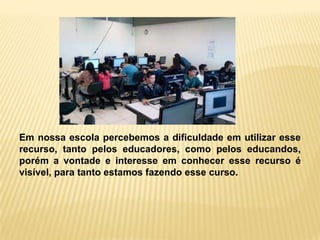 Em nossa escola percebemos a dificuldade em utilizar esse
recurso, tanto pelos educadores, como pelos educandos,
porém a vontade e interesse em conhecer esse recurso é
visível, para tanto estamos fazendo esse curso.
 