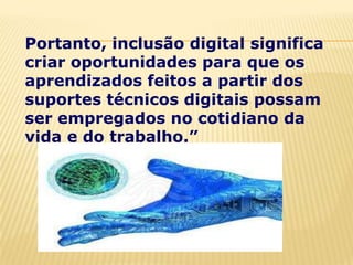 Portanto, inclusão digital significa
criar oportunidades para que os
aprendizados feitos a partir dos
suportes técnicos digitais possam
ser empregados no cotidiano da
vida e do trabalho.”
 