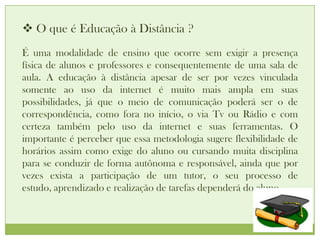  O que é Educação à Distância ?
É uma modalidade de ensino que ocorre sem exigir a presença
física de alunos e professores e consequentemente de uma sala de
aula. A educação à distância apesar de ser por vezes vinculada
somente ao uso da internet é muito mais ampla em suas
possibilidades, já que o meio de comunicação poderá ser o de
correspondência, como fora no início, o via Tv ou Rádio e com
certeza também pelo uso da internet e suas ferramentas. O
importante é perceber que essa metodologia sugere flexibilidade de
horários assim como exige do aluno ou cursando muita disciplina
para se conduzir de forma autônoma e responsável, ainda que por
vezes exista a participação de um tutor, o seu processo de
estudo, aprendizado e realização de tarefas dependerá do aluno.
 