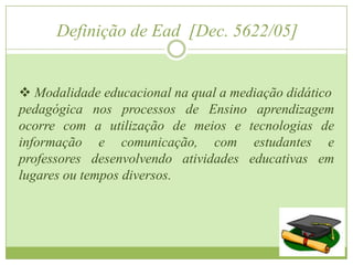 Definição de Ead [Dec. 5622/05]


 Modalidade educacional na qual a mediação didático
pedagógica nos processos de Ensino aprendizagem
ocorre com a utilização de meios e tecnologias de
informação e comunicação, com estudantes e
professores desenvolvendo atividades educativas em
lugares ou tempos diversos.
 