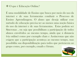  O que é Educação Online?

É uma modalidade de Ensino que busca por meio do uso da
internet e de suas ferramentas conduzir o Processo de
Ensino Aprendizagem. O aluno que deseja utilizar esse
método de educação precisa ter ao menos uma noção básica
do uso da internet e de suas ferramentas. Estas podem ser
Síncronas , ou seja que possibilitam a participação de todos
alunos envolvidos ao mesmo tempo, ainda que à distancia
(via online) como por exemplo chats e Assíncronas que não
exigem que a participação aconteça ao mesmo tempo, mas
possibilita sua disponibilização para todos que pertencem ao
grupo como, por exemplo, emails e fóruns.
 